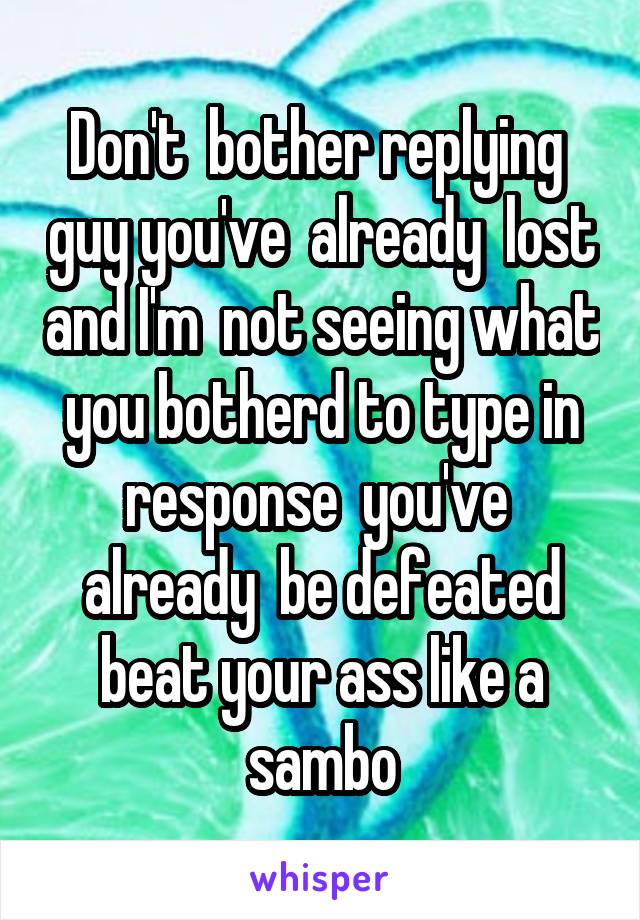 Don't  bother replying  guy you've  already  lost and I'm  not seeing what you botherd to type in response  you've  already  be defeated beat your ass like a sambo