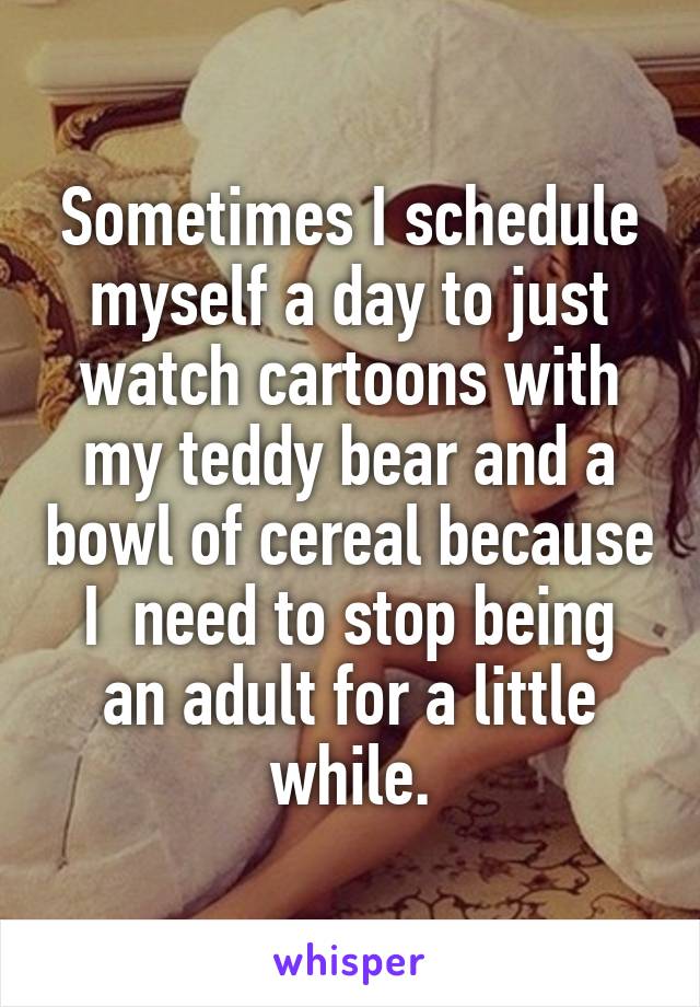 Sometimes I schedule myself a day to just watch cartoons with my teddy bear and a bowl of cereal because I  need to stop being an adult for a little while.