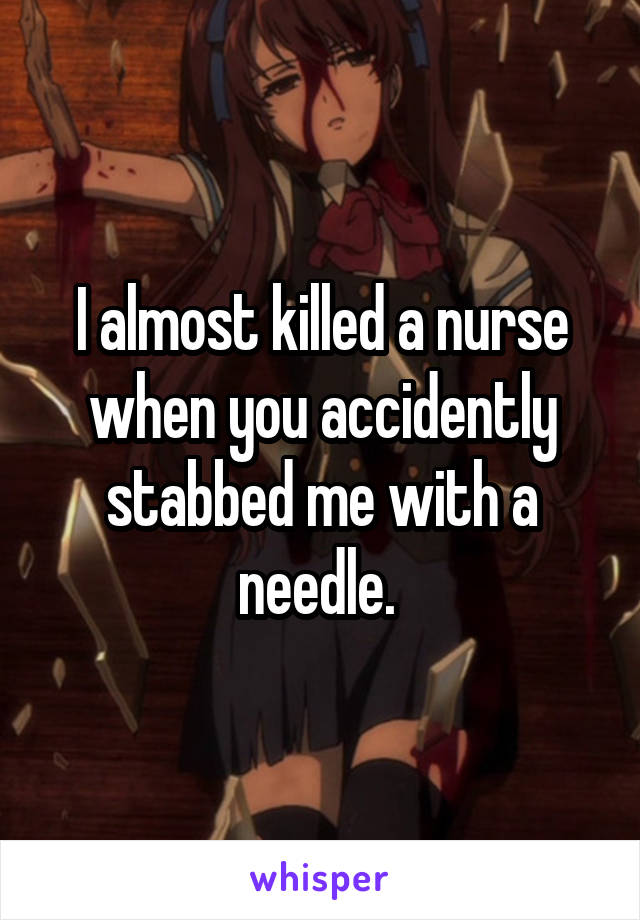 I almost killed a nurse when you accidently stabbed me with a needle. 