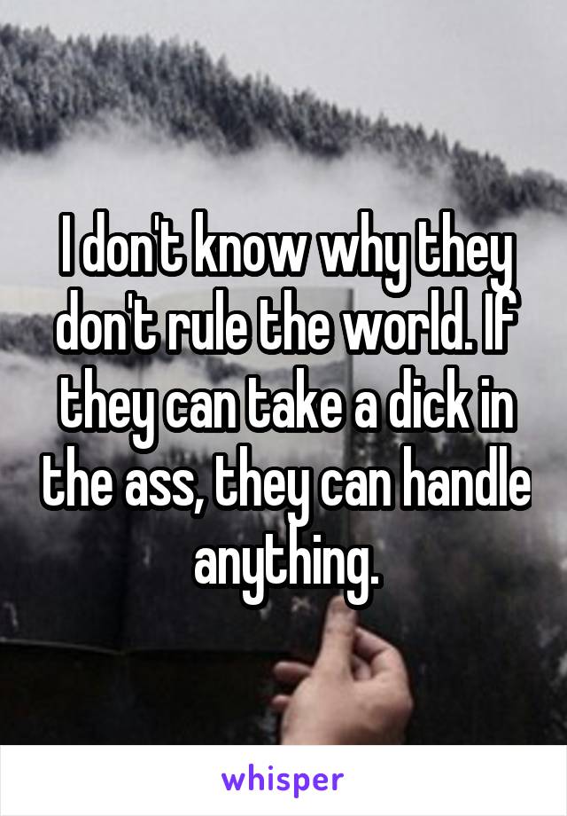 I don't know why they don't rule the world. If they can take a dick in the ass, they can handle anything.