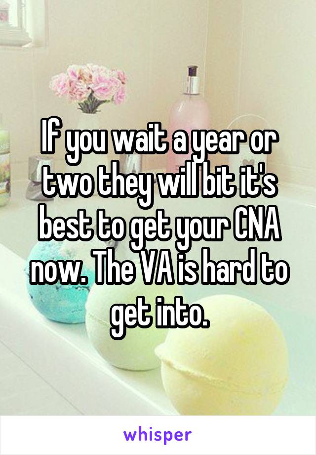 If you wait a year or two they will bit it's best to get your CNA now. The VA is hard to get into.