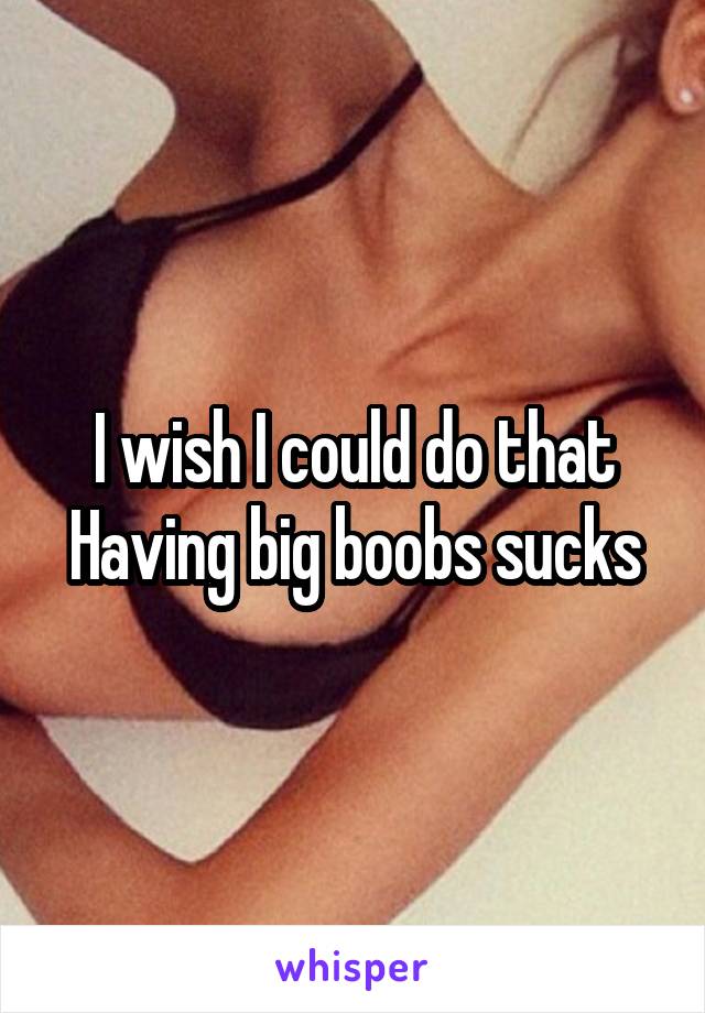I wish I could do that
Having big boobs sucks