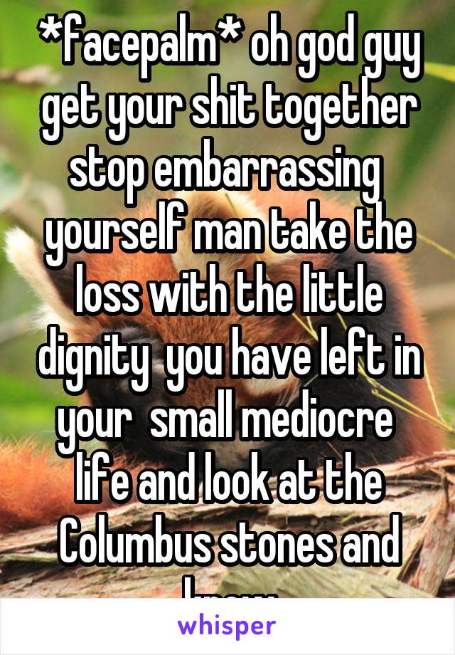 *facepalm* oh god guy get your shit together stop embarrassing  yourself man take the loss with the little dignity  you have left in your  small mediocre  life and look at the Columbus stones and know
