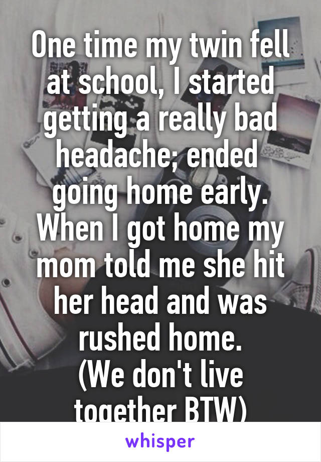 One time my twin fell at school, I started getting a really bad headache; ended  going home early. When I got home my mom told me she hit her head and was rushed home.
(We don't live together BTW)
