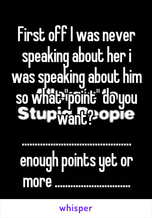 First off I was never speaking about her i was speaking about him so what "point" do you want? 
.......................................... enough points yet or more .............................