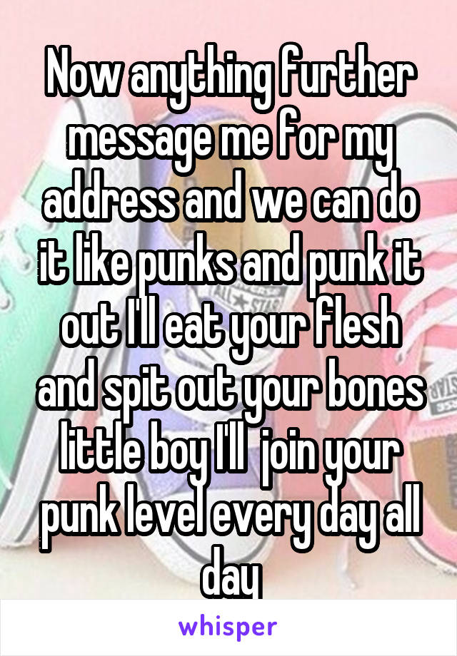 Now anything further message me for my address and we can do it like punks and punk it out I'll eat your flesh and spit out your bones little boy I'll  join your punk level every day all day