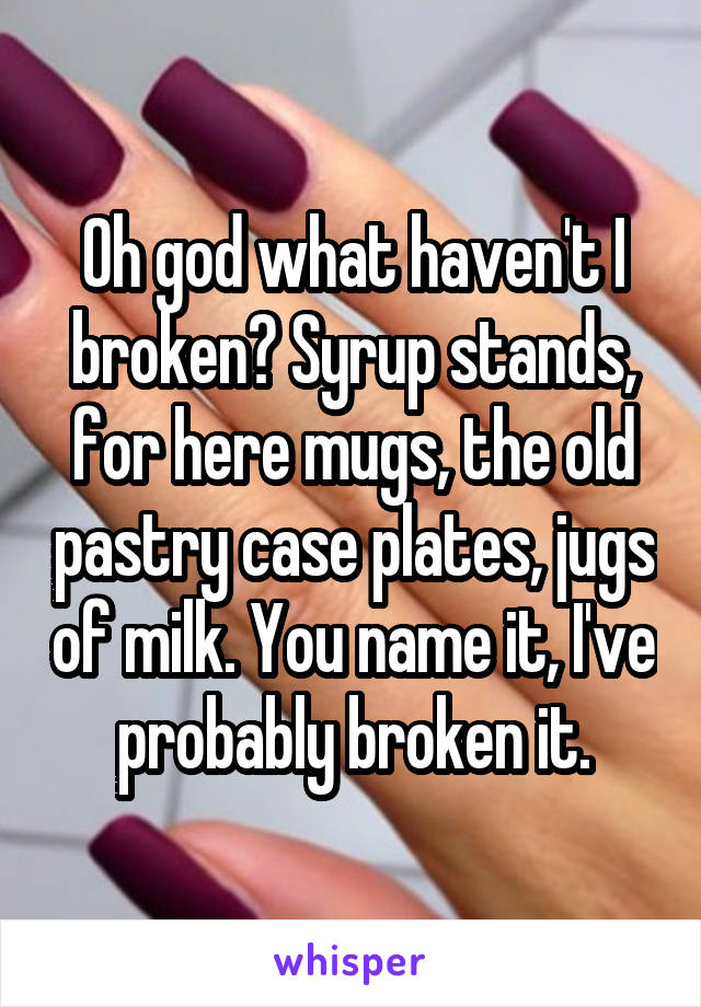 Oh god what haven't I broken? Syrup stands, for here mugs, the old pastry case plates, jugs of milk. You name it, I've probably broken it.
