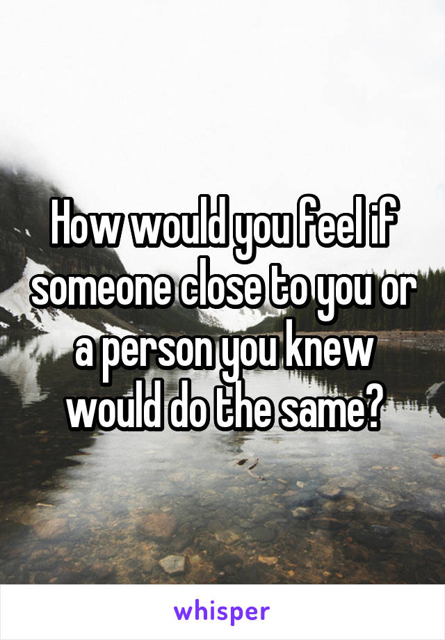 How would you feel if someone close to you or a person you knew would do the same?