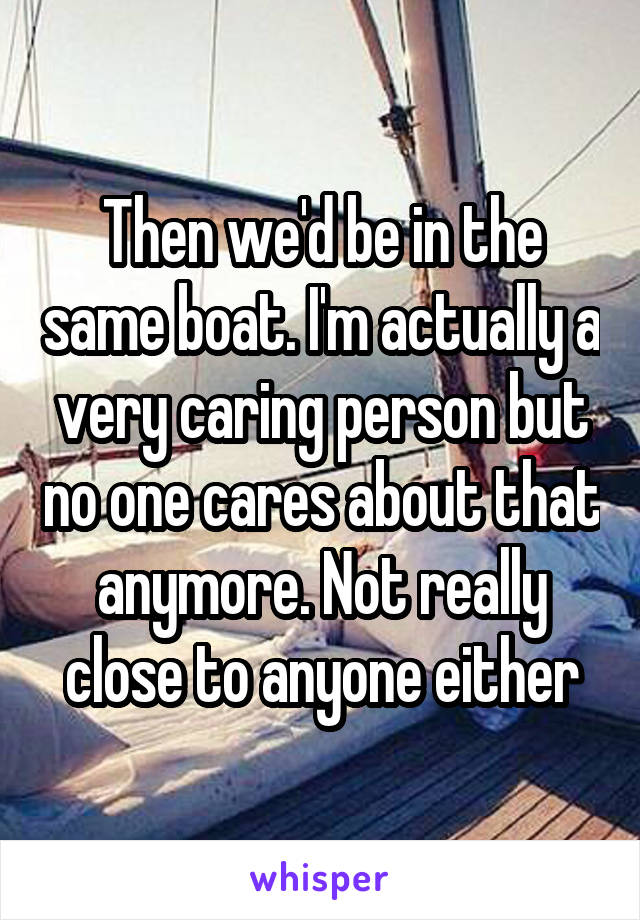 Then we'd be in the same boat. I'm actually a very caring person but no one cares about that anymore. Not really close to anyone either