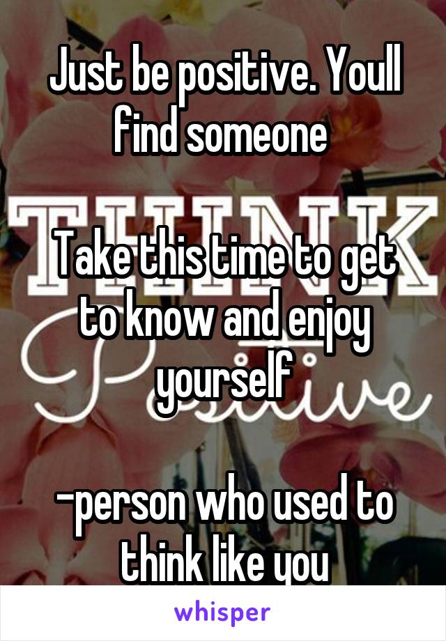 Just be positive. Youll find someone 

Take this time to get to know and enjoy yourself

-person who used to think like you