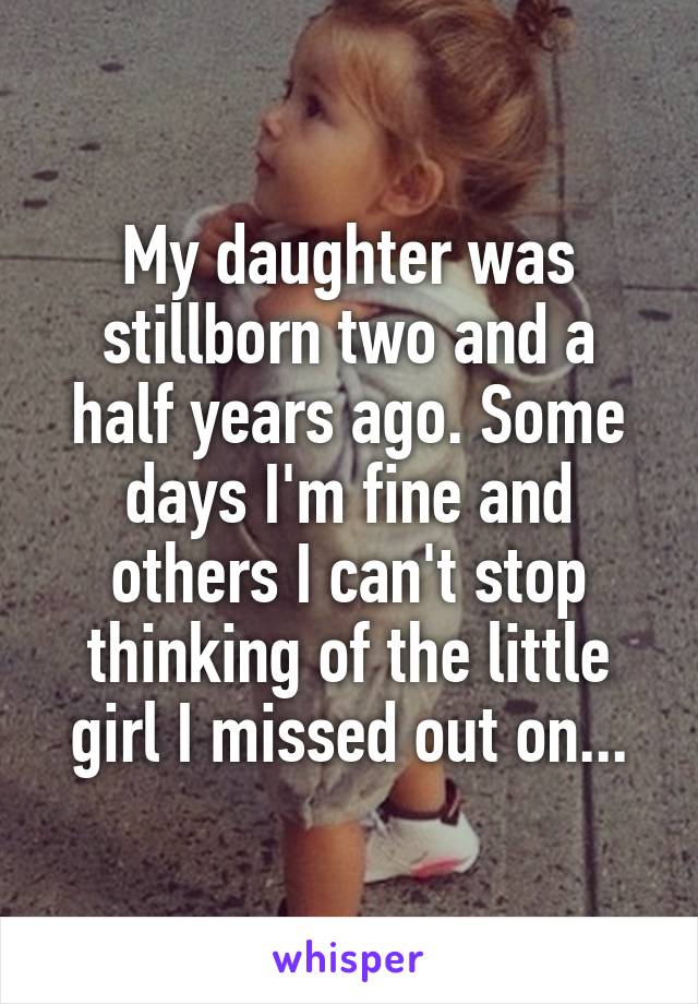 My daughter was stillborn two and a half years ago. Some days I'm fine and others I can't stop thinking of the little girl I missed out on...