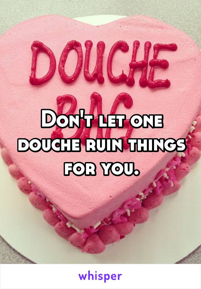 Don't let one douche ruin things for you.