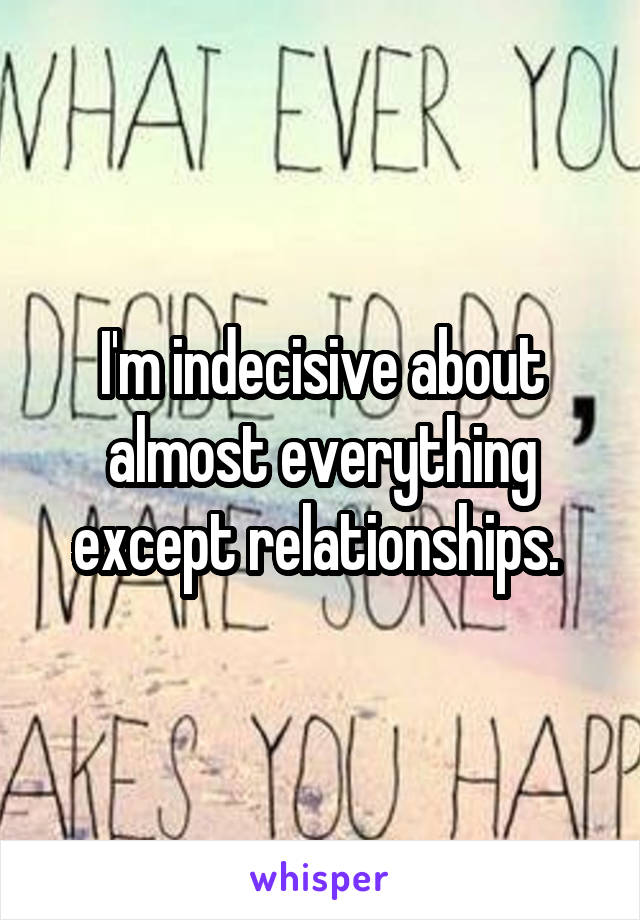 I'm indecisive about almost everything except relationships. 
