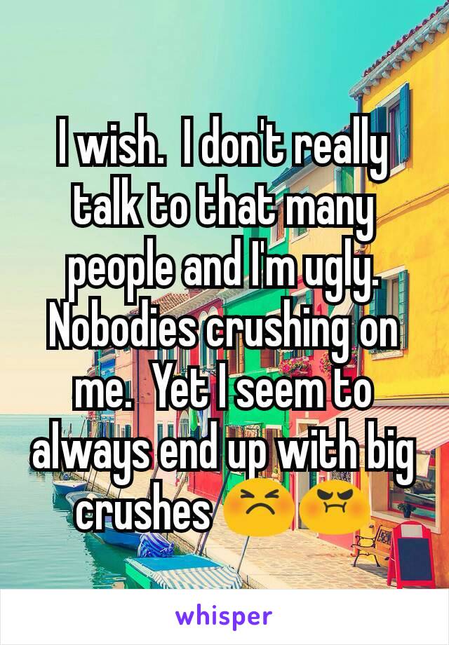 I wish.  I don't really talk to that many people and I'm ugly.  Nobodies crushing on me.  Yet I seem to always end up with big crushes 😣😡