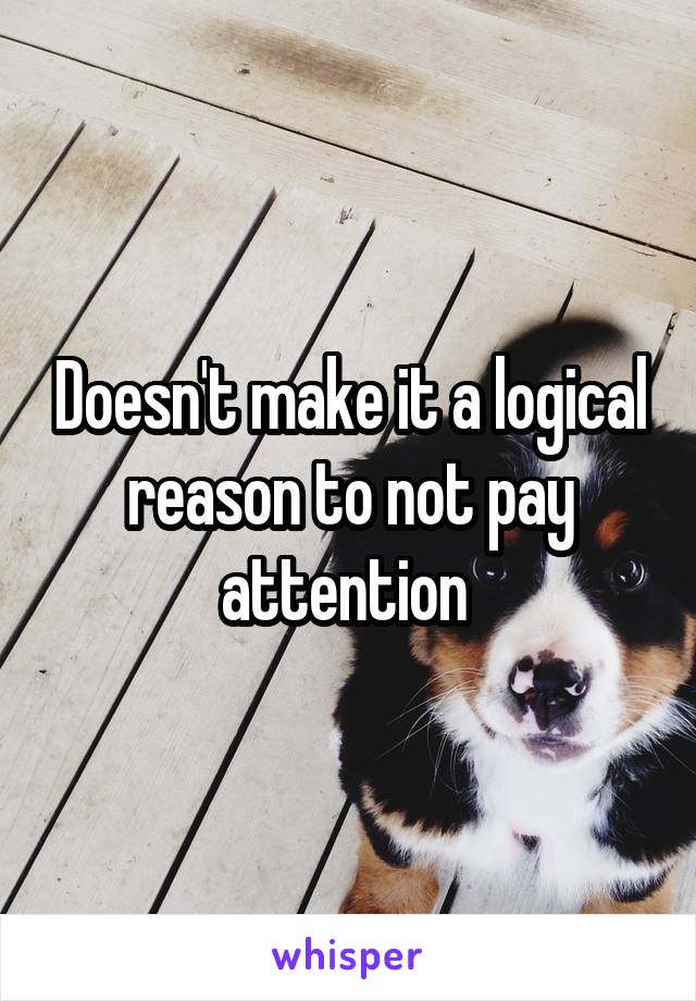 Doesn't make it a logical reason to not pay attention 