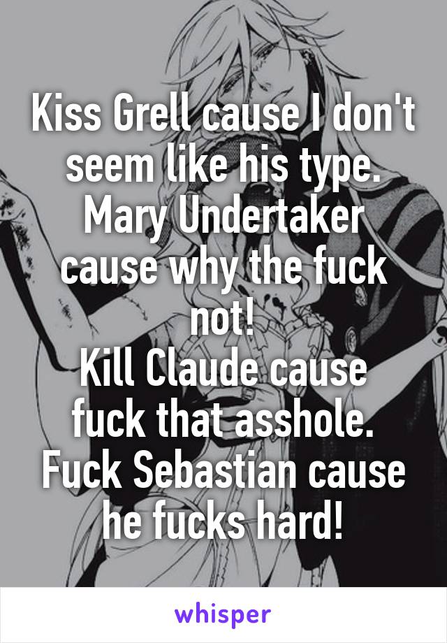 Kiss Grell cause I don't seem like his type.
Mary Undertaker cause why the fuck not!
Kill Claude cause fuck that asshole.
Fuck Sebastian cause he fucks hard!