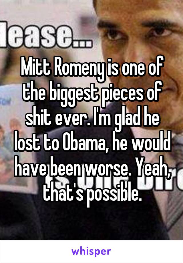 Mitt Romeny is one of the biggest pieces of shit ever. I'm glad he lost to Obama, he would have been worse. Yeah, that's possible.