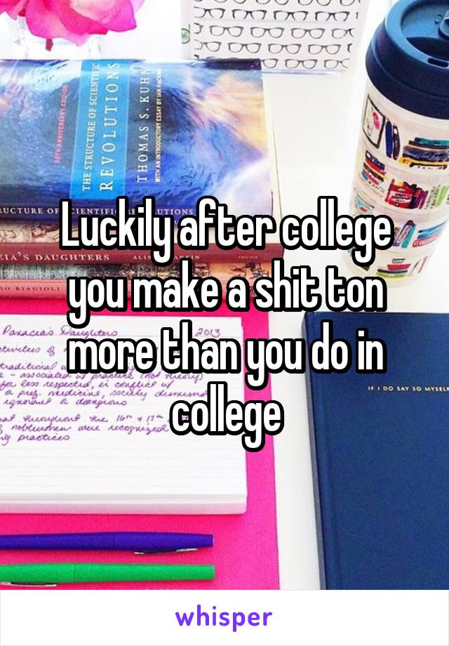 Luckily after college you make a shit ton more than you do in college