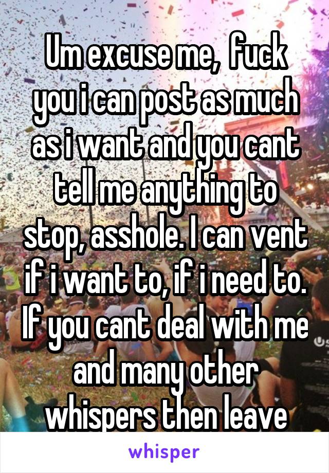 Um excuse me,  fuck you i can post as much as i want and you cant tell me anything to stop, asshole. I can vent if i want to, if i need to. If you cant deal with me and many other whispers then leave