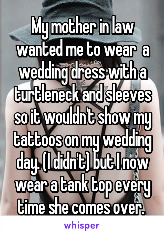 My mother in law wanted me to wear  a wedding dress with a turtleneck and sleeves so it wouldn't show my tattoos on my wedding day. (I didn't) but I now wear a tank top every time she comes over. 