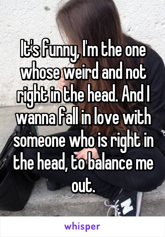 It's funny, I'm the one whose weird and not right in the head. And I wanna fall in love with someone who is right in the head, to balance me out.