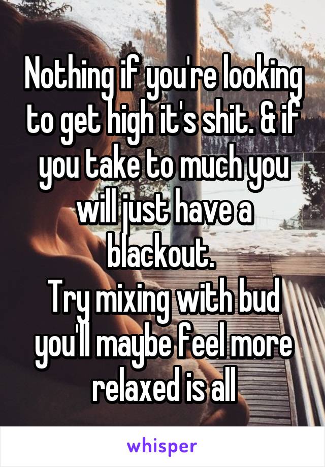 Nothing if you're looking to get high it's shit. & if you take to much you will just have a blackout. 
Try mixing with bud you'll maybe feel more relaxed is all