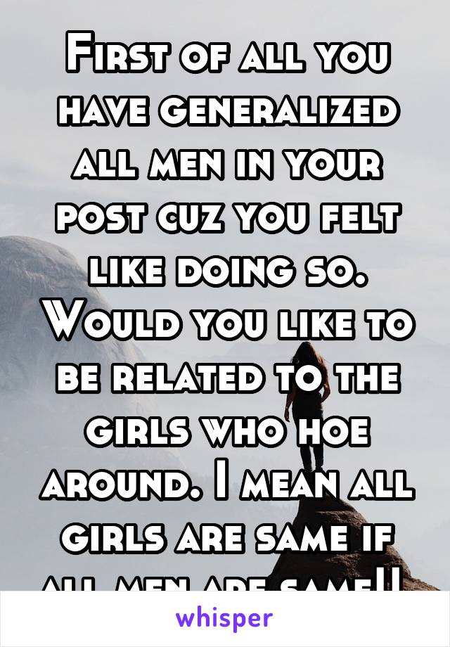 First of all you have generalized all men in your post cuz you felt like doing so. Would you like to be related to the girls who hoe around. I mean all girls are same if all men are same!! 