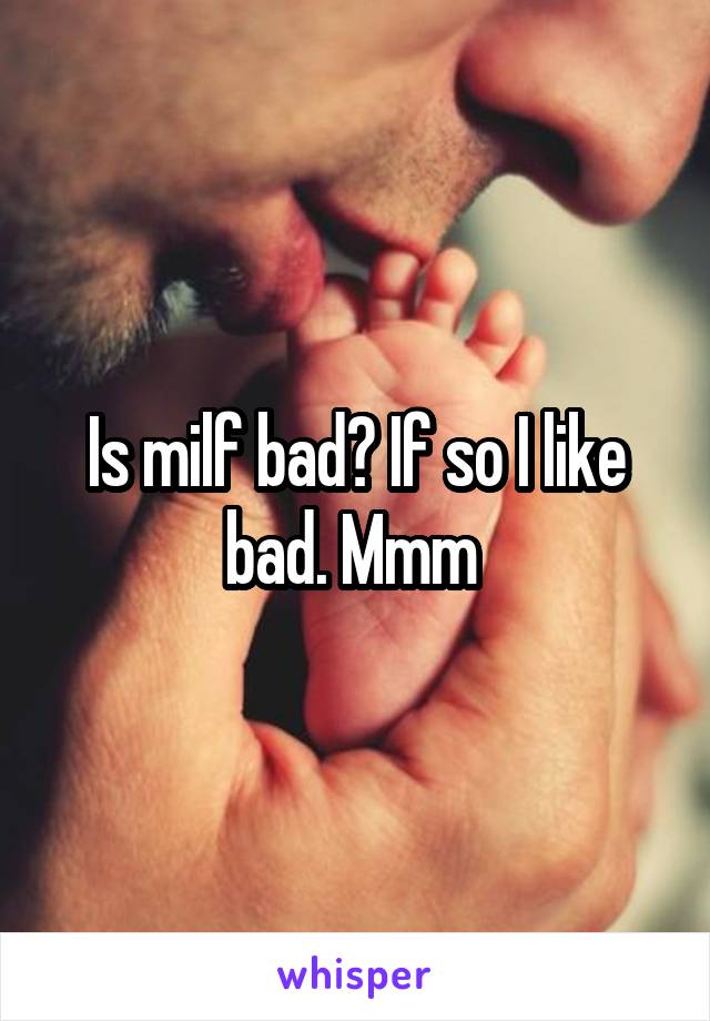 Is milf bad? If so I like bad. Mmm 