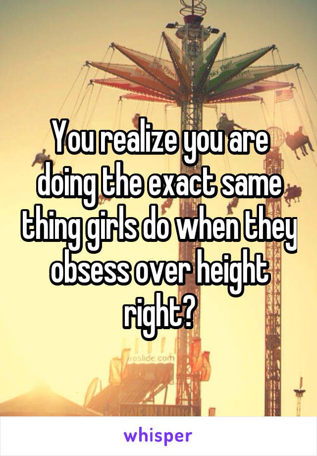 You realize you are doing the exact same thing girls do when they obsess over height right?