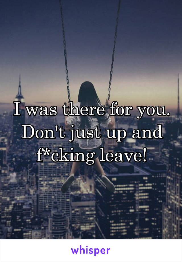 I was there for you. Don't just up and f*cking leave!