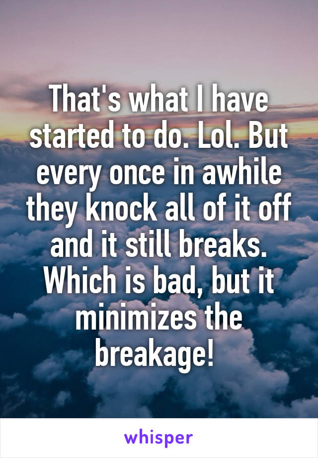That's what I have started to do. Lol. But every once in awhile they knock all of it off and it still breaks. Which is bad, but it minimizes the breakage! 