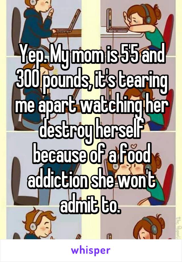 Yep. My mom is 5'5 and 300 pounds, it's tearing me apart watching her destroy herself because of a food addiction she won't admit to. 