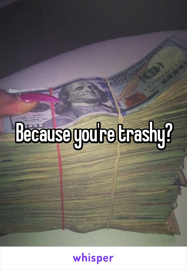 Because you're trashy?