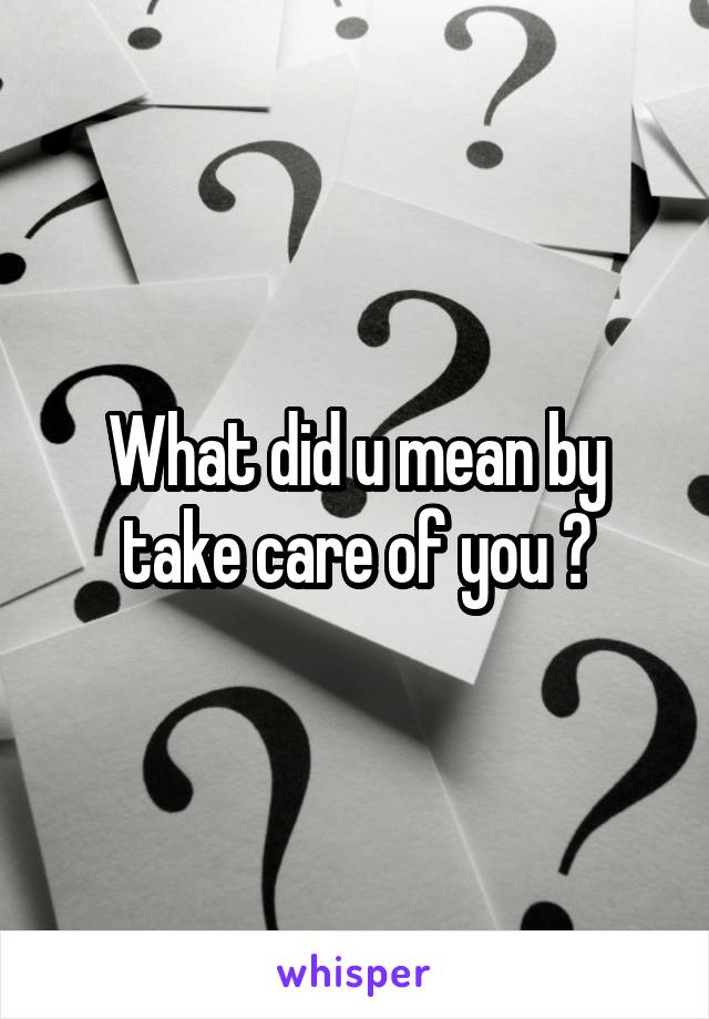 What did u mean by take care of you ?