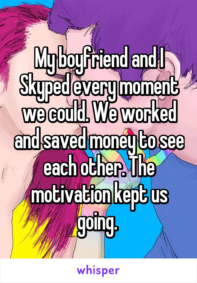 My boyfriend and I Skyped every moment we could. We worked and saved money to see each other. The motivation kept us going. 