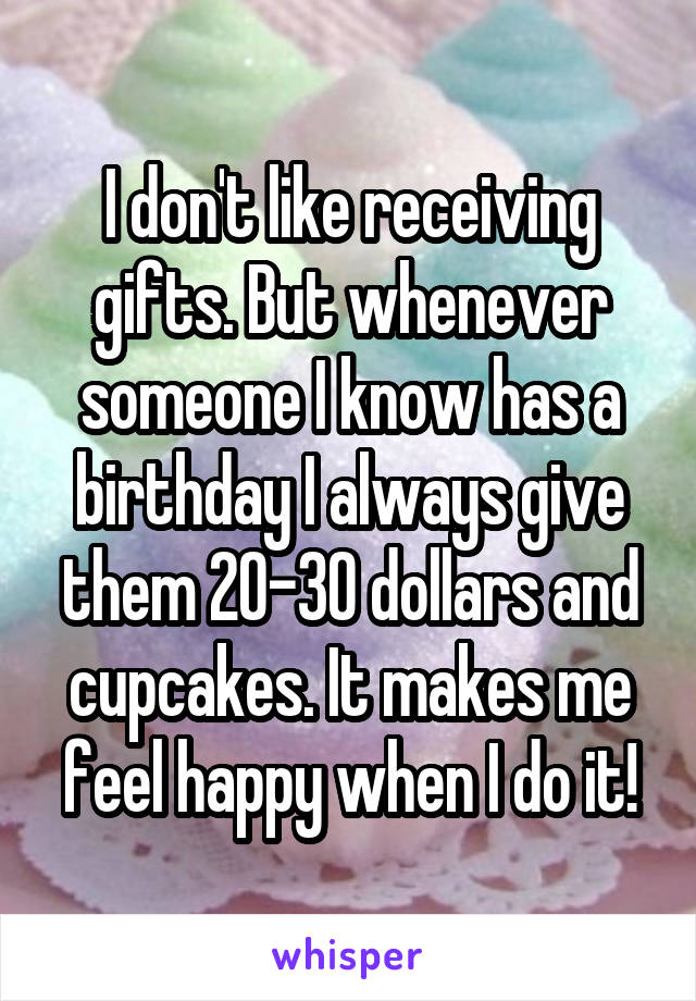 I don't like receiving gifts. But whenever someone I know has a birthday I always give them 20-30 dollars and cupcakes. It makes me feel happy when I do it!