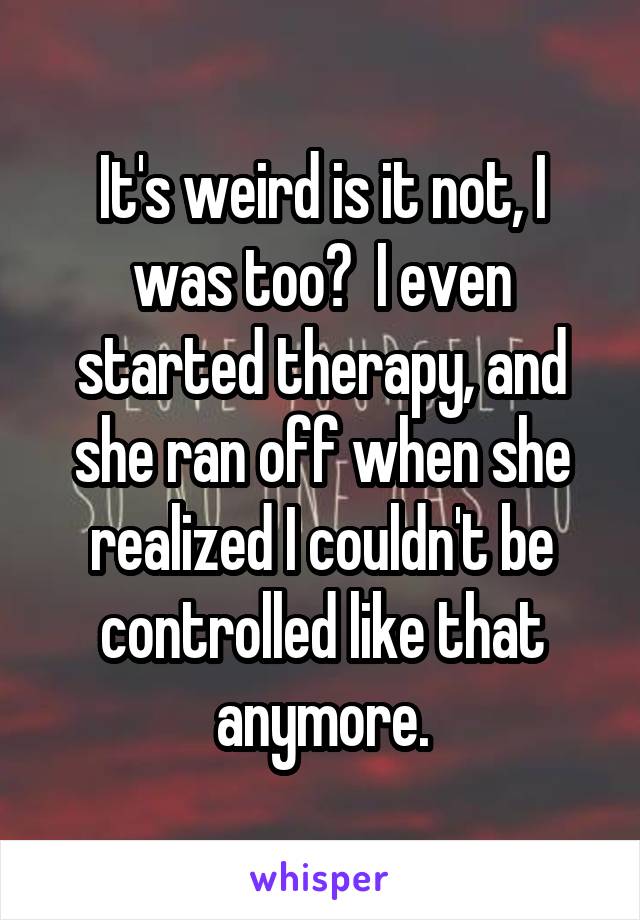 It's weird is it not, I was too?  I even started therapy, and she ran off when she realized I couldn't be controlled like that anymore.