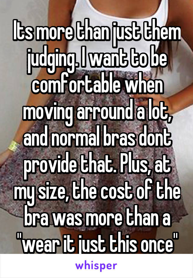 Its more than just them judging. I want to be comfortable when moving arround a lot, and normal bras dont provide that. Plus, at my size, the cost of the bra was more than a "wear it just this once"