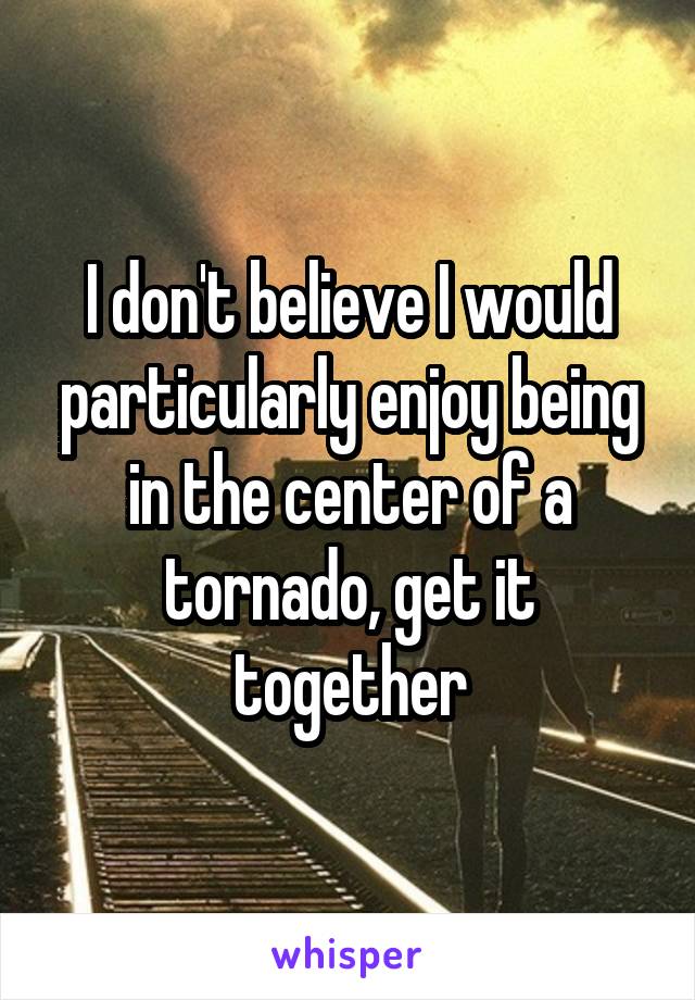 I don't believe I would particularly enjoy being in the center of a tornado, get it together