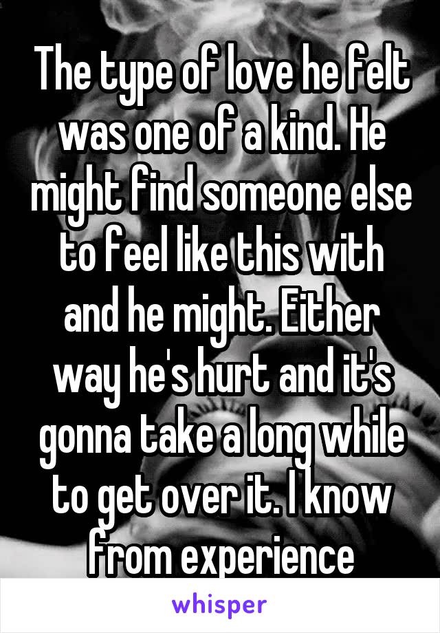 The type of love he felt was one of a kind. He might find someone else to feel like this with and he might. Either way he's hurt and it's gonna take a long while to get over it. I know from experience