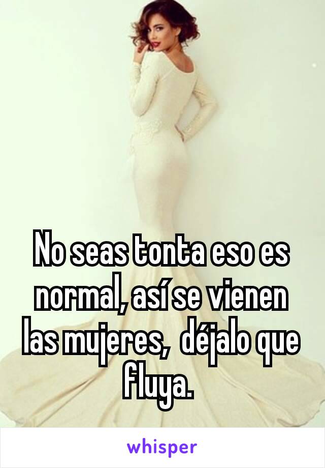 No seas tonta eso es normal, así se vienen las mujeres,  déjalo que fluya. 