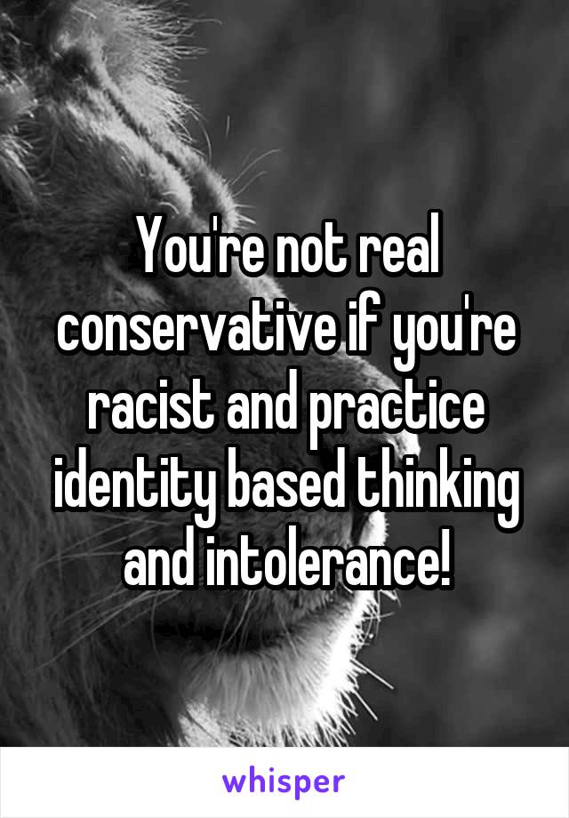 You're not real conservative if you're racist and practice identity based thinking and intolerance!