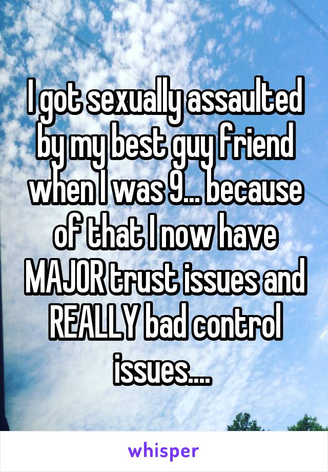 I got sexually assaulted by my best guy friend when I was 9... because of that I now have MAJOR trust issues and REALLY bad control issues.... 