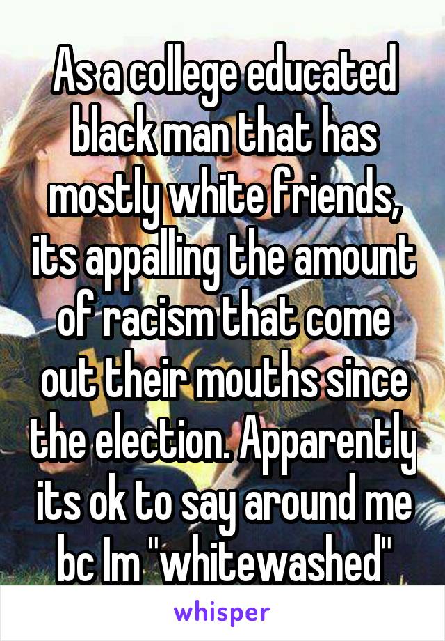 As a college educated black man that has mostly white friends, its appalling the amount of racism that come out their mouths since the election. Apparently its ok to say around me bc Im "whitewashed"