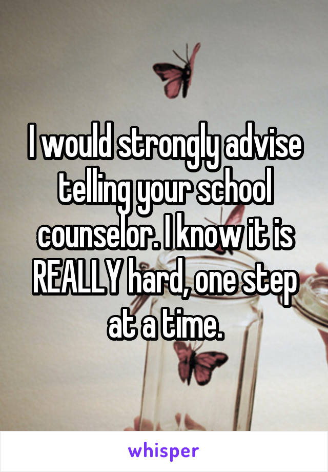 I would strongly advise telling your school counselor. I know it is REALLY hard, one step at a time.
