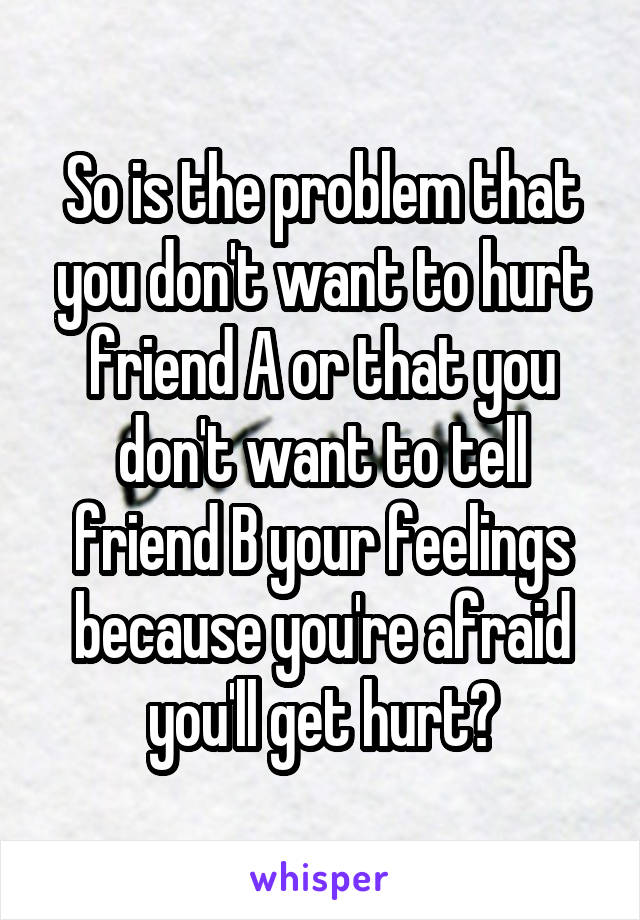 So is the problem that you don't want to hurt friend A or that you don't want to tell friend B your feelings because you're afraid you'll get hurt?