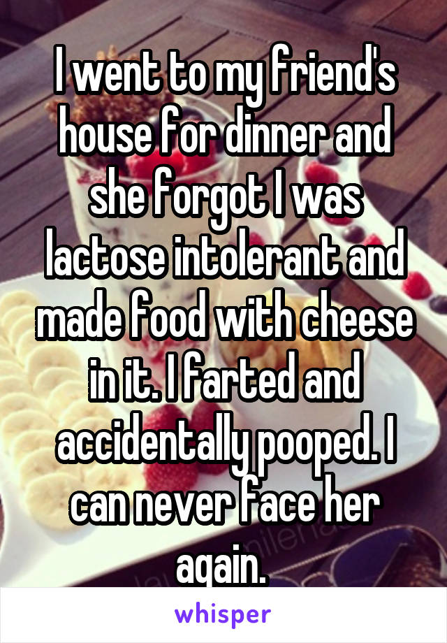 I went to my friend's house for dinner and she forgot I was lactose intolerant and made food with cheese in it. I farted and accidentally pooped. I can never face her again. 