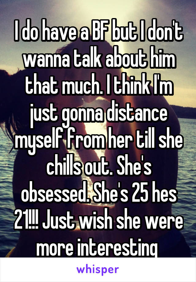 I do have a BF but I don't wanna talk about him that much. I think I'm just gonna distance myself from her till she chills out. She's obsessed. She's 25 hes 21!!! Just wish she were more interesting 