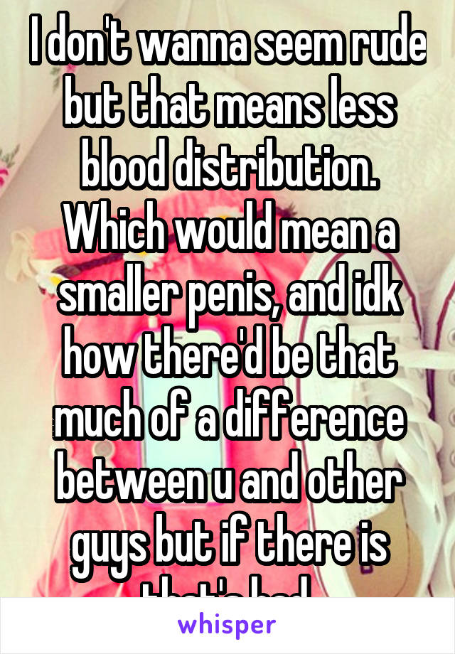 I don't wanna seem rude but that means less blood distribution. Which would mean a smaller penis, and idk how there'd be that much of a difference between u and other guys but if there is that's bad 