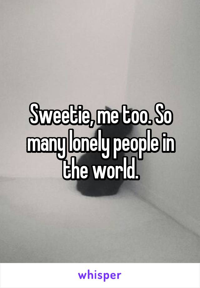 Sweetie, me too. So many lonely people in the world.